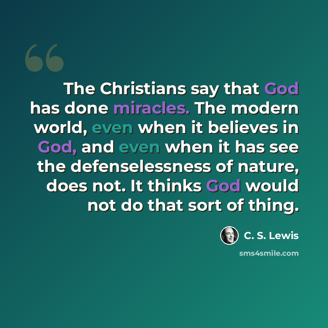 “The Christians say that God has done miracles. The modern world, even when it believes in God, and even when it has see the defenselessness of nature, does not. It thinks God would not do that sort of thing.” quote by C. S. Lewis