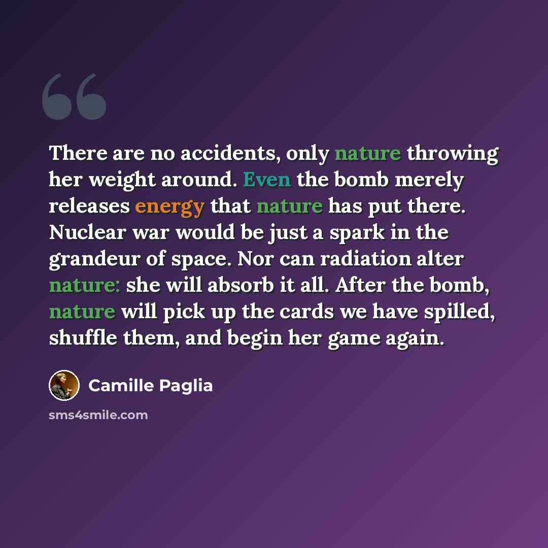 “There are no accidents, only nature throwing her weight around. Even the bomb merely releases energy that nature has put there. Nuclear war would be just a spark in the grandeur of space. Nor can radiation alter nature: she will absorb it all. After the bomb, nature will pick up the cards we have…” quote by Camille Paglia