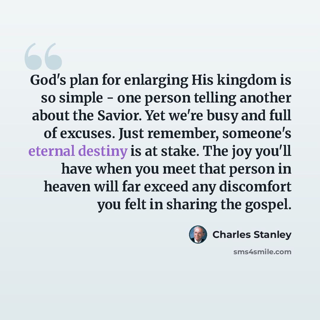 “God's plan for enlarging His kingdom is so simple - one person telling another about the Savior. Yet we're busy and full of excuses. Just remember, someone's eternal destiny is at stake. The joy you'll have when you meet that person in heaven will far exceed any discomfort you felt in sharing the…” quote by Charles Stanley
