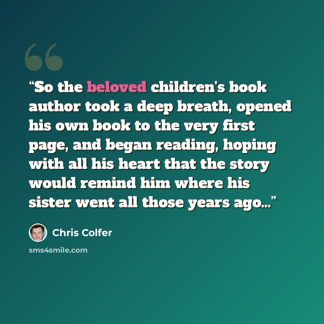 “So the beloved children's book author took a deep breath, opened his own book to the very first page, and began reading, hoping with all his heart that the story would remind him where his sister went all those years ago…” quote by Chris Colfer