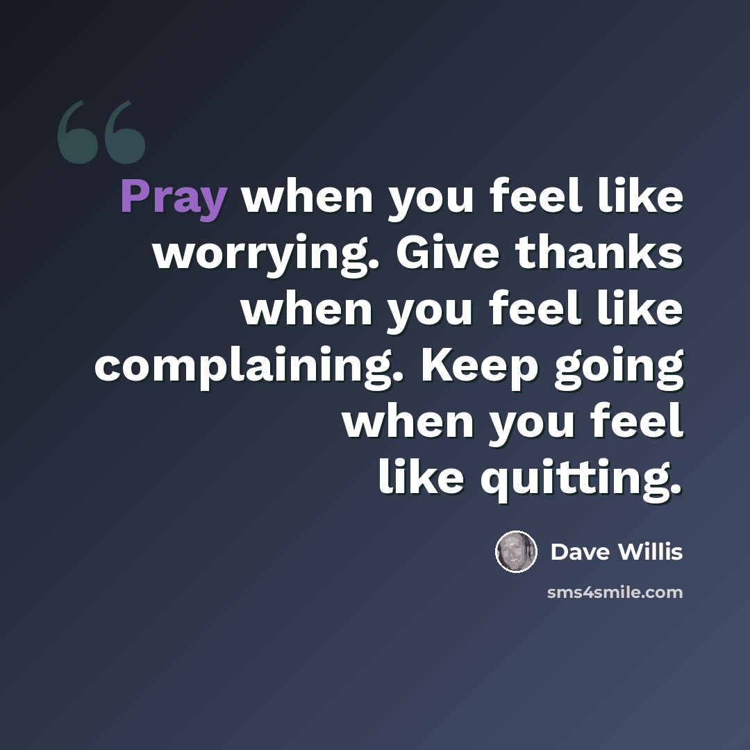 “Pray when you feel like worrying. Give thanks when you feel like complaining. Keep going when you feel like quitting.” quote by Dave Willis
