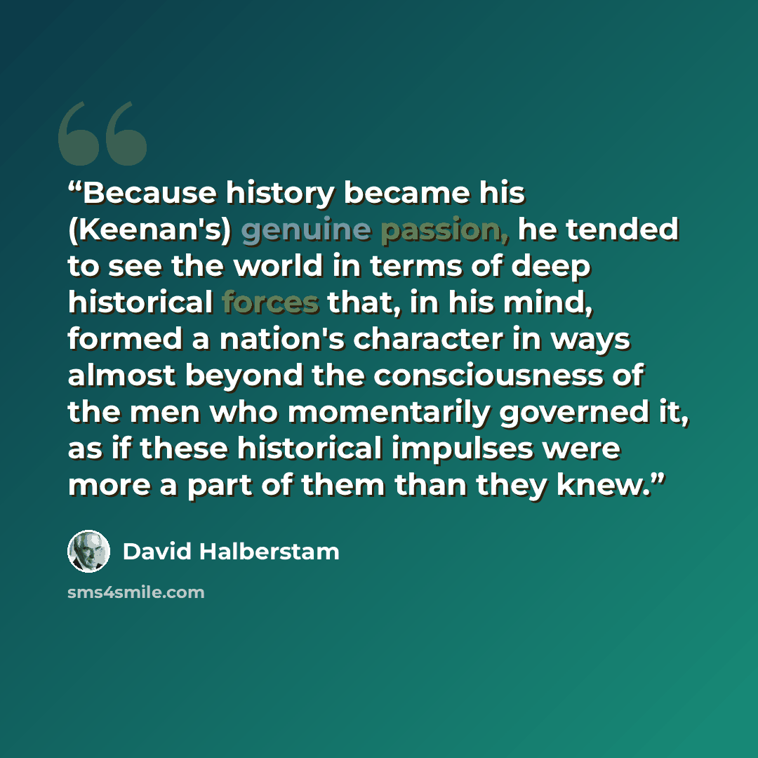 “Because history became his (Keenan's) genuine passion, he tended to see the world in terms of deep historical forces that, in his mind, formed a nation's character in ways almost beyond the consciousness of the men who momentarily governed it, as if these historical impulses were more a part of…” quote by David Halberstam