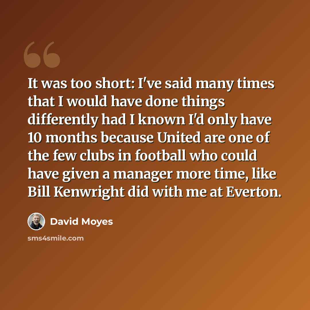 “It was too short: I've said many times that I would have done things differently had I known I'd only have 10 months because United are one of the few clubs in football who could have given a manager more time, like Bill Kenwright did with me at Everton.” quote by David Moyes