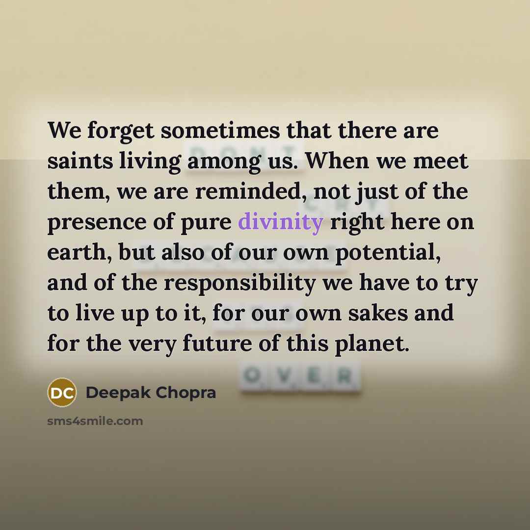 “We forget sometimes that there are saints living among us. When we meet them, we are reminded, not just of the presence of pure divinity right here on earth, but also of our own potential, and of the responsibility we have to try to live up to it, for our own sakes and for the very future of this…” quote by Deepak Chopra