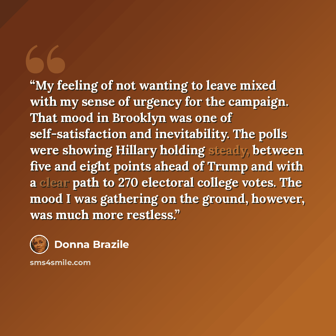 “My feeling of not wanting to leave mixed with my sense of urgency for the campaign. That mood in Brooklyn was one of self-satisfaction and inevitability. The polls were showing Hillary holding steady, between five and eight points ahead of Trump and with a clear path to 270 electoral college…” quote by Donna Brazile