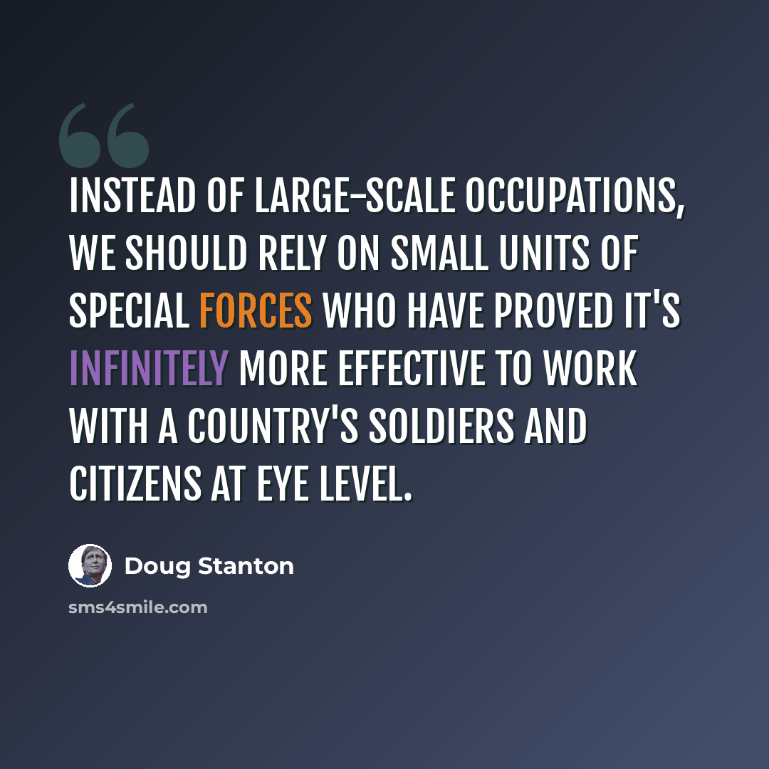 “Instead of large-scale occupations, we should rely on small units of Special Forces who have proved it's infinitely more effective to work with a country's soldiers and citizens at eye level.” quote by Doug Stanton