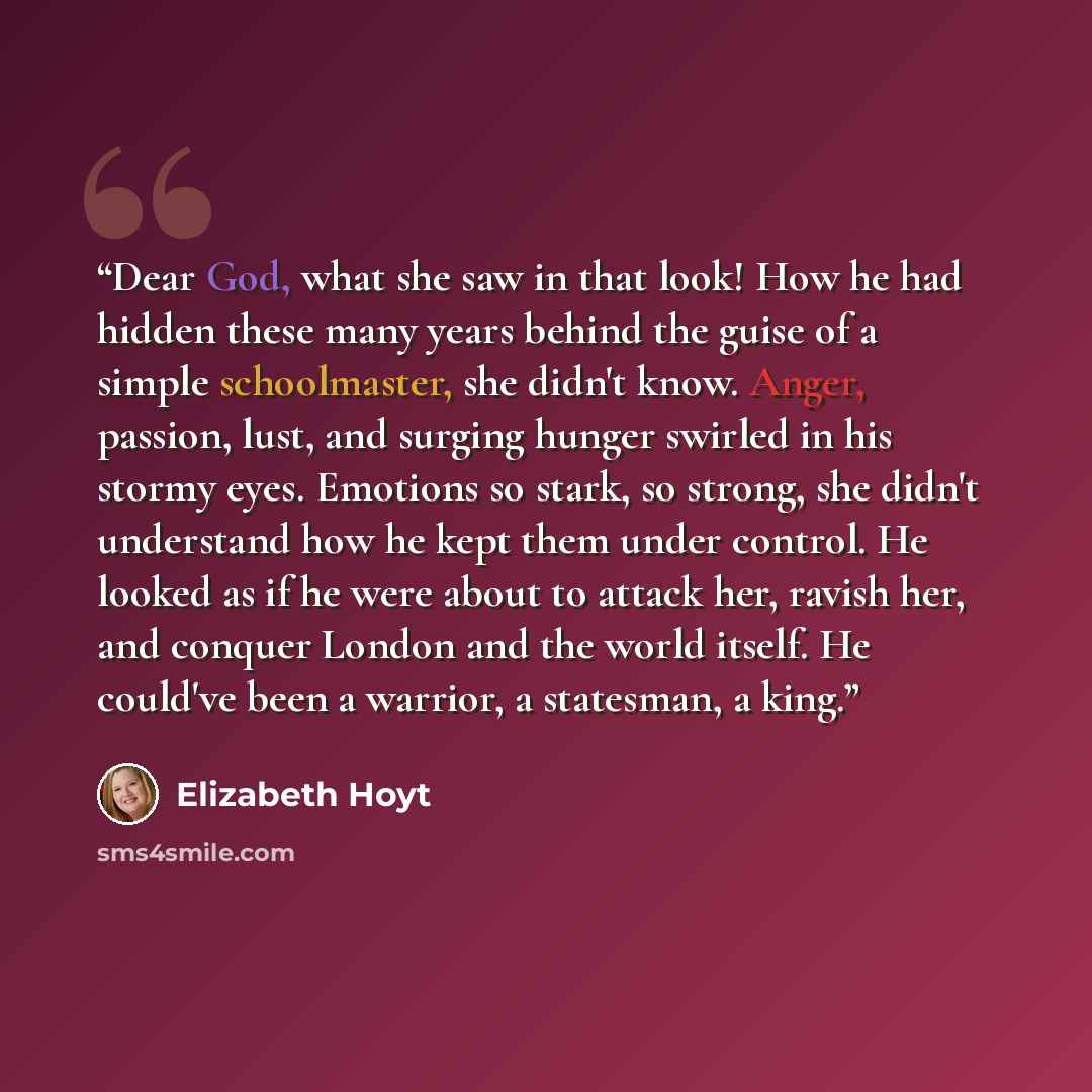 “Dear God, what she saw in that look! How he had hidden these many years behind the guise of a simple schoolmaster, she didn't know. Anger, passion, lust, and surging hunger swirled in his stormy eyes. Emotions so stark, so strong, she didn't understand how he kept them under control. He looked as…” quote by Elizabeth Hoyt