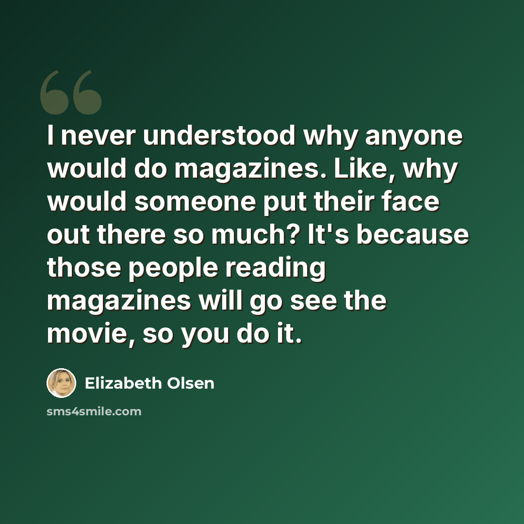 “I never understood why anyone would do magazines. Like, why would someone put their face out there so much? It's because those people reading magazines will go see the movie, so you do it.” quote by Elizabeth Olsen