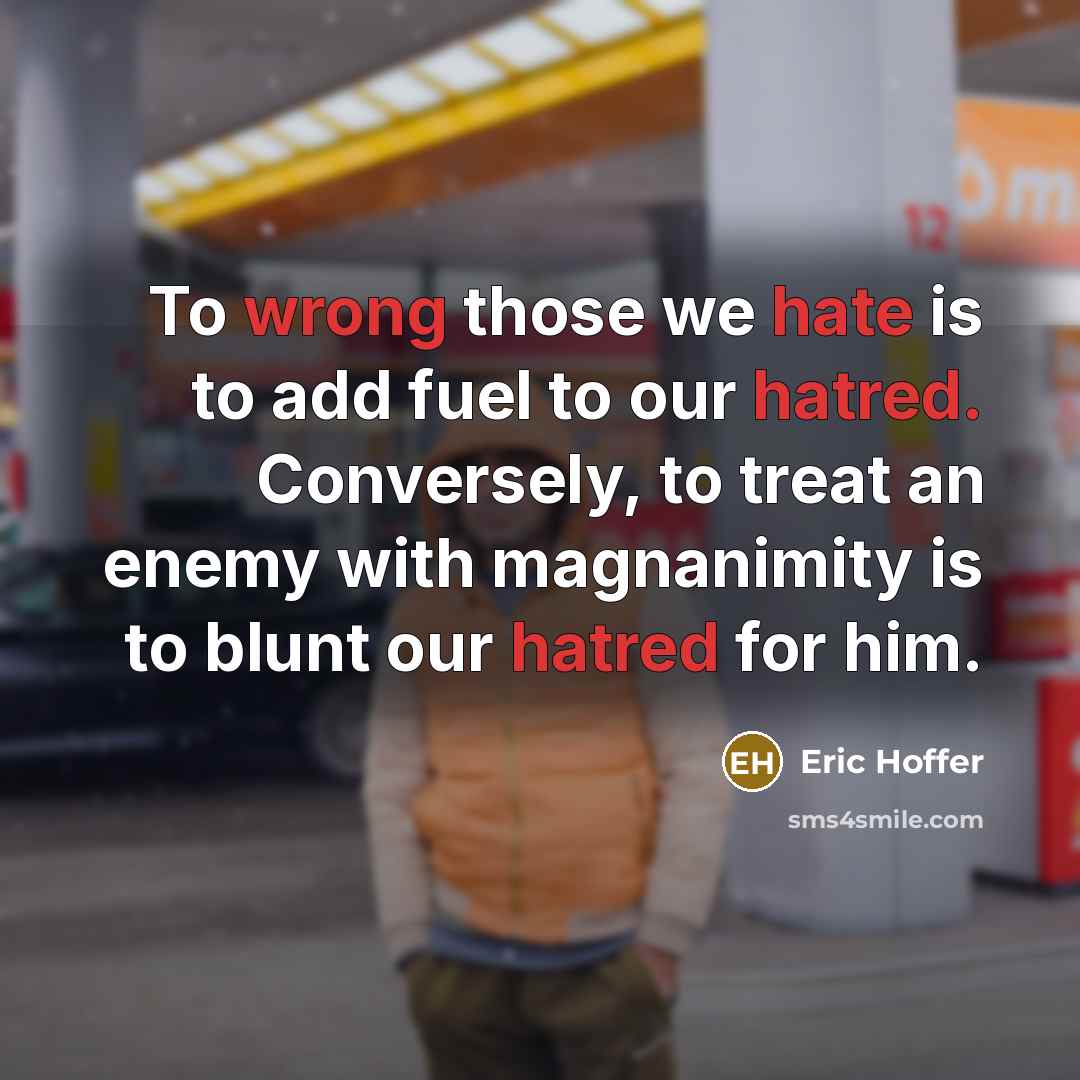 “To wrong those we hate is to add fuel to our hatred. Conversely, to treat an enemy with magnanimity is to blunt our hatred for him.” quote by Eric Hoffer