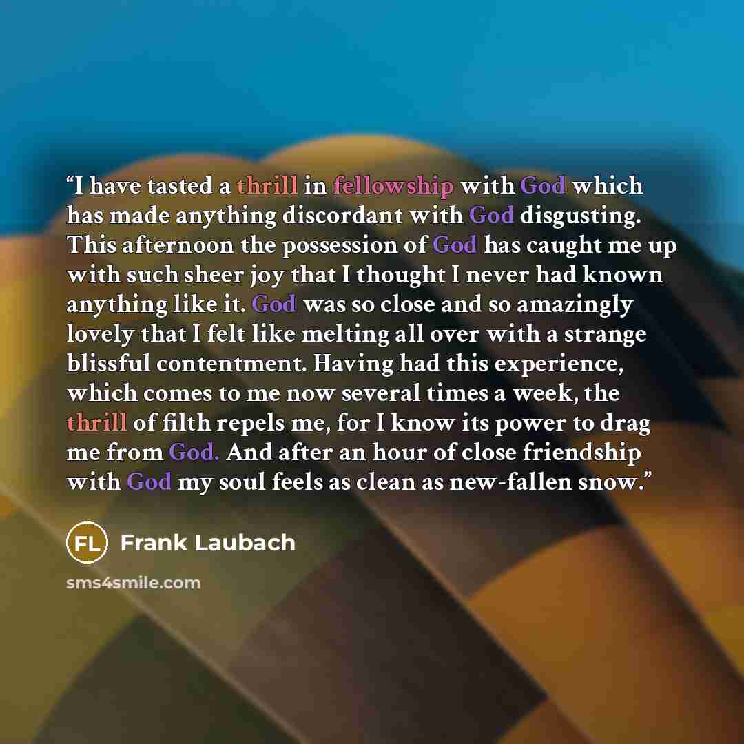 “I have tasted a thrill in fellowship with God which has made anything discordant with God disgusting. This afternoon the possession of God has caught me up with such sheer joy that I thought I never had known anything like it. God was so close and so amazingly lovely that I felt like melting all…” quote by Frank Laubach