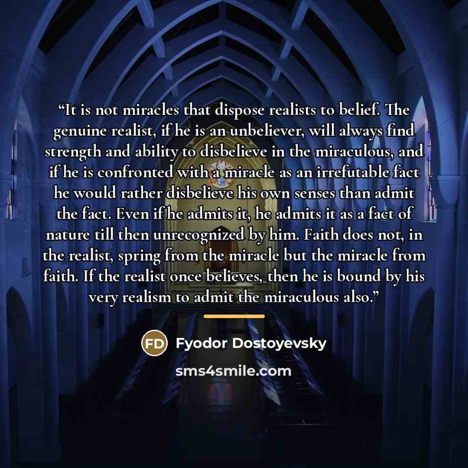 “It is not miracles that dispose realists to belief. The genuine realist, if he is an unbeliever, will always find strength and ability to disbelieve in the miraculous, and if he is confronted with a miracle as an irrefutable fact he would rather disbelieve his own senses than admit the fact. Even…” quote by Fyodor Dostoyevsky
