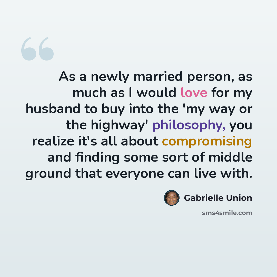“As a newly married person, as much as I would love for my husband to buy into the 'my way or the highway' philosophy, you realize it's all about compromising and finding some sort of middle ground that everyone can live with.” quote by Gabrielle Union
