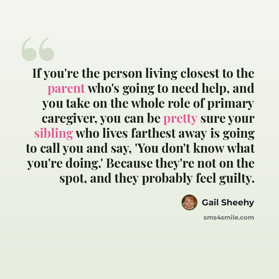 “If you're the person living closest to the parent who's going to need help, and you take on the whole role of primary caregiver, you can be pretty sure your sibling who lives farthest away is going to call you and say, 'You don't know what you're doing.' Because they're not on the spot, and they…” quote by Gail Sheehy