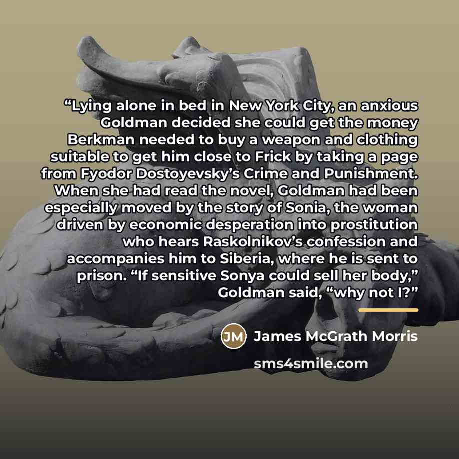 “Lying alone in bed in New York City, an anxious Goldman decided she could get the money Berkman needed to buy a weapon and clothing suitable to get him close to Frick by taking a page from Fyodor Dostoyevsky’s Crime and Punishment. When she had read the novel, Goldman had been especially moved by…” quote by James McGrath Morris
