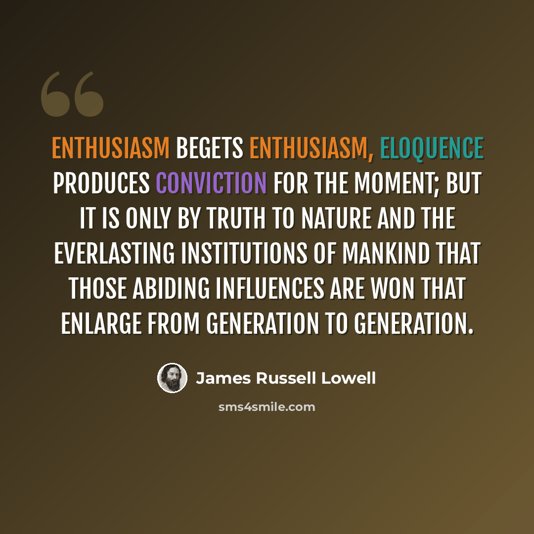“Enthusiasm begets enthusiasm, eloquence produces conviction for the moment; but it is only by truth to Nature and the everlasting institutions of mankind that those abiding influences are won that enlarge from generation to generation.” quote by James Russell Lowell