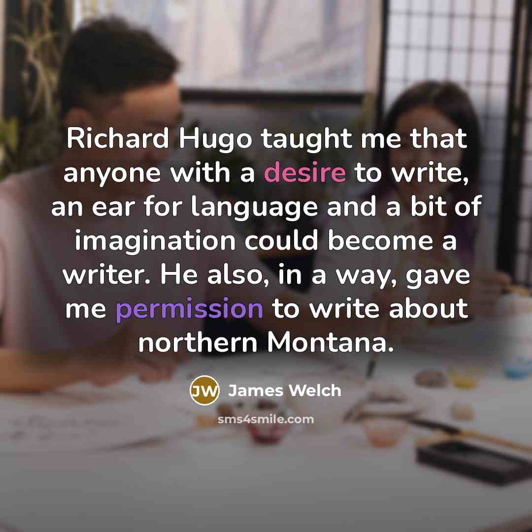 “Richard Hugo taught me that anyone with a desire to write, an ear for language and a bit of imagination could become a writer. He also, in a way, gave me permission to write about northern Montana.” quote by James Welch