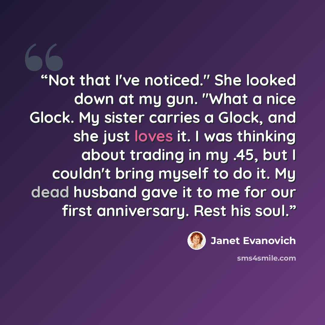 “Not that I've noticed." She looked down at my gun. "What a nice Glock. My sister carries a Glock, and she just loves it. I was thinking about trading in my .45, but I couldn't bring myself to do it. My dead husband gave it to me for our first anniversary. Rest his soul.” quote by Janet Evanovich