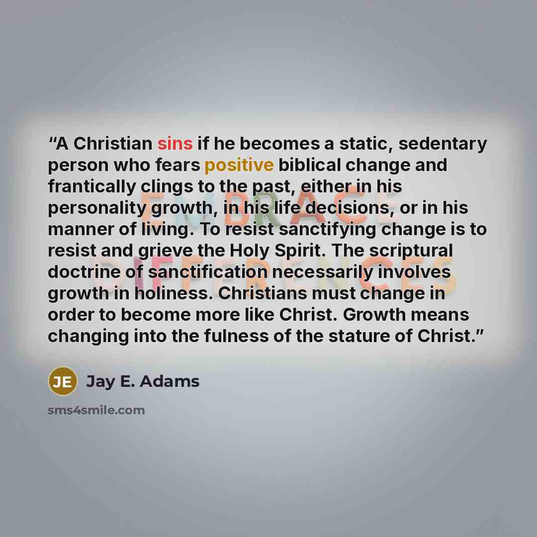 “A Christian sins if he becomes a static, sedentary person who fears positive biblical change and frantically clings to the past, either in his personality growth, in his life decisions, or in his manner of living. To resist sanctifying change is to resist and grieve the Holy Spirit. The scriptural…” quote by Jay E. Adams