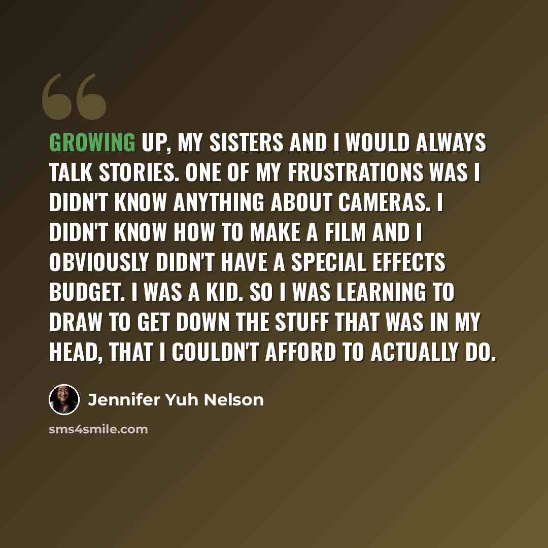 “Growing up, my sisters and I would always talk stories. One of my frustrations was I didn't know anything about cameras. I didn't know how to make a film and I obviously didn't have a special effects budget. I was a kid. So I was learning to draw to get down the stuff that was in my head, that I…” quote by Jennifer Yuh Nelson