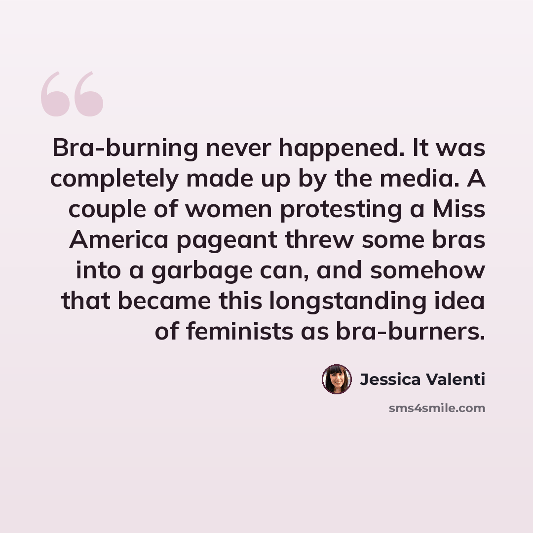 “Bra-burning never happened. It was completely made up by the media. A couple of women protesting a Miss America pageant threw some bras into a garbage can, and somehow that became this longstanding idea of feminists as bra-burners.” quote by Jessica Valenti