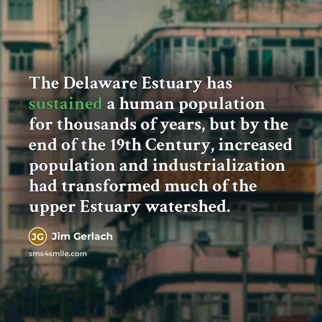 “The Delaware Estuary has sustained a human population for thousands of years, but by the end of the 19th Century, increased population and industrialization had transformed much of the upper Estuary watershed.” quote by Jim Gerlach