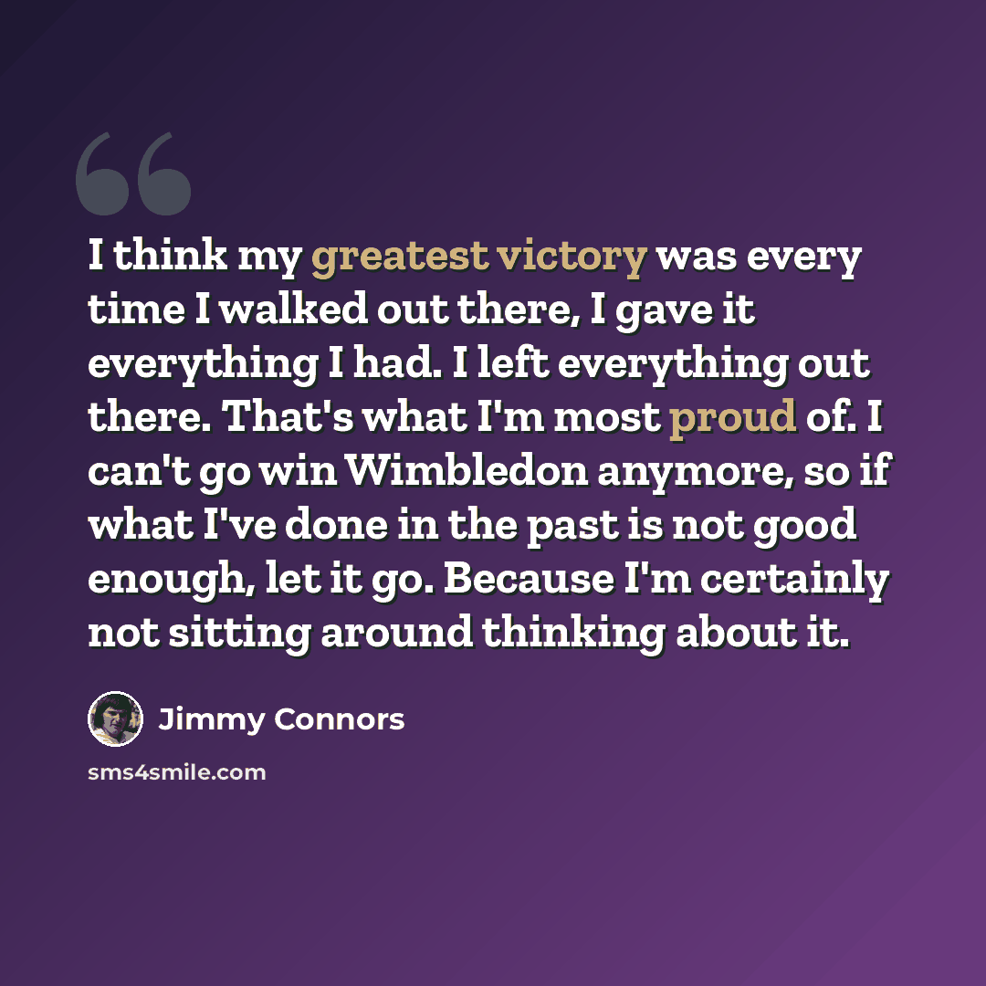 “I think my greatest victory was every time I walked out there, I gave it everything I had. I left everything out there. That's what I'm most proud of. I can't go win Wimbledon anymore, so if what I've done in the past is not good enough, let it go. Because I'm certainly not sitting around thinking…” quote by Jimmy Connors