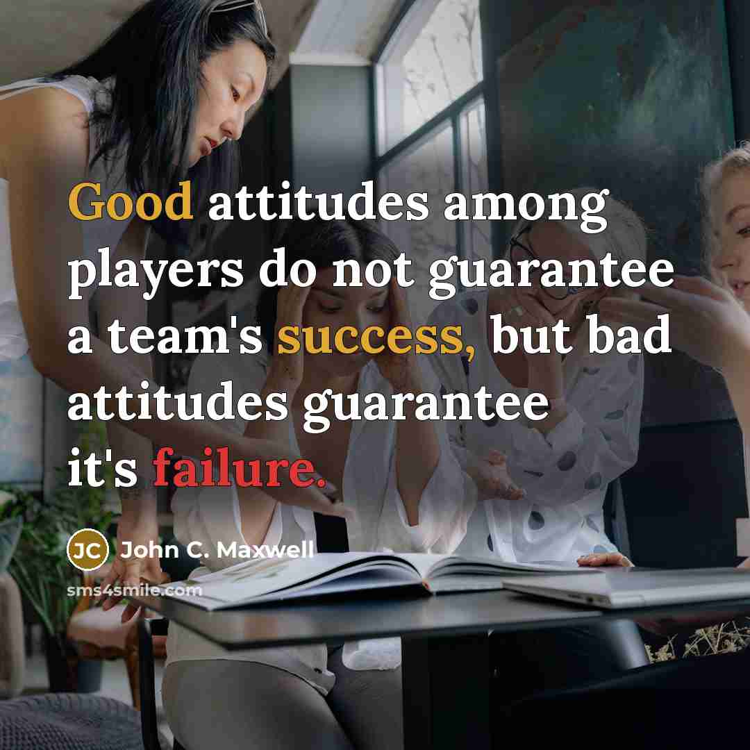 “Good attitudes among players do not guarantee a team's success, but bad attitudes guarantee it's failure.” quote by John C. Maxwell