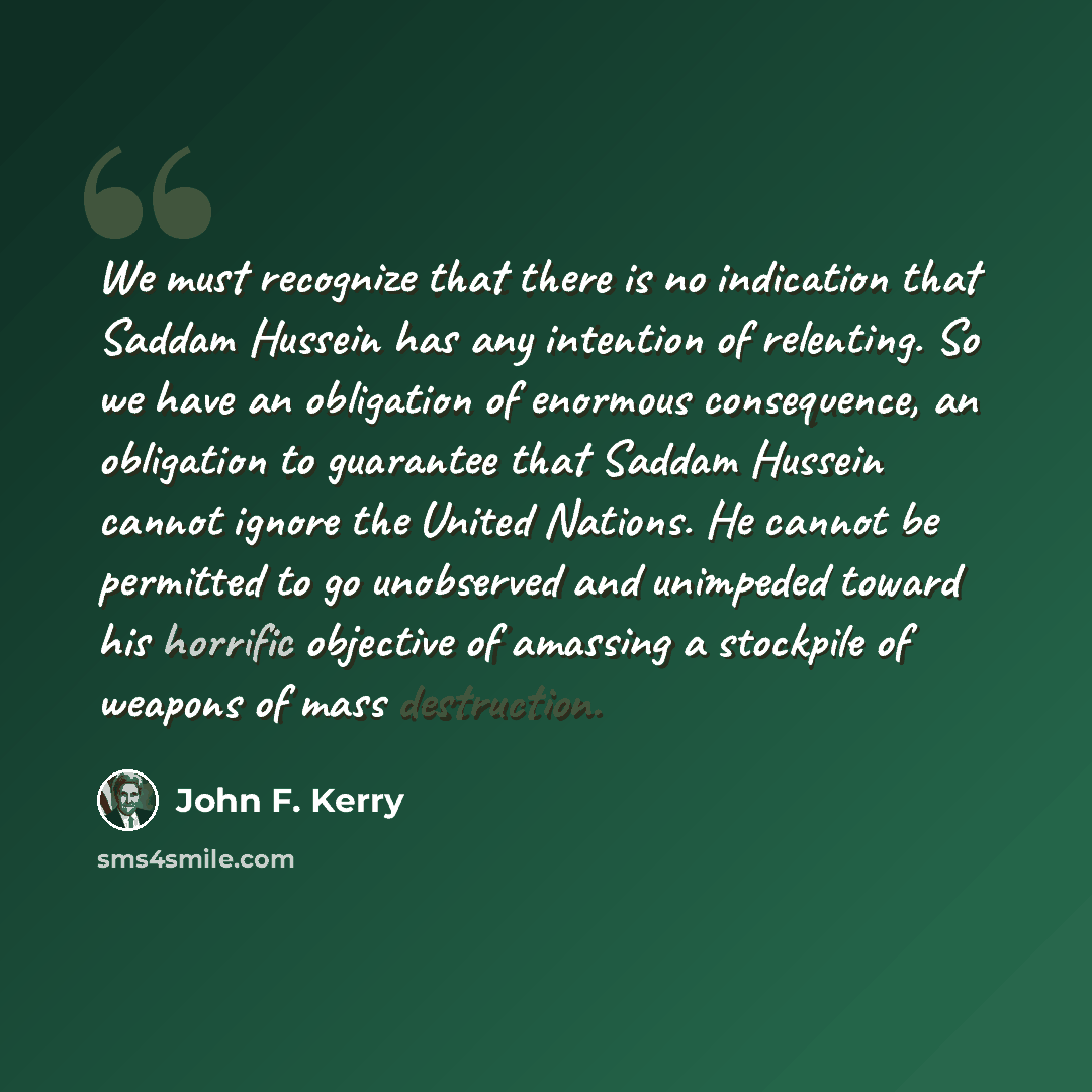 “We must recognize that there is no indication that Saddam Hussein has any intention of relenting. So we have an obligation of enormous consequence, an obligation to guarantee that Saddam Hussein cannot ignore the United Nations. He cannot be permitted to go unobserved and unimpeded toward his…” quote by John F. Kerry