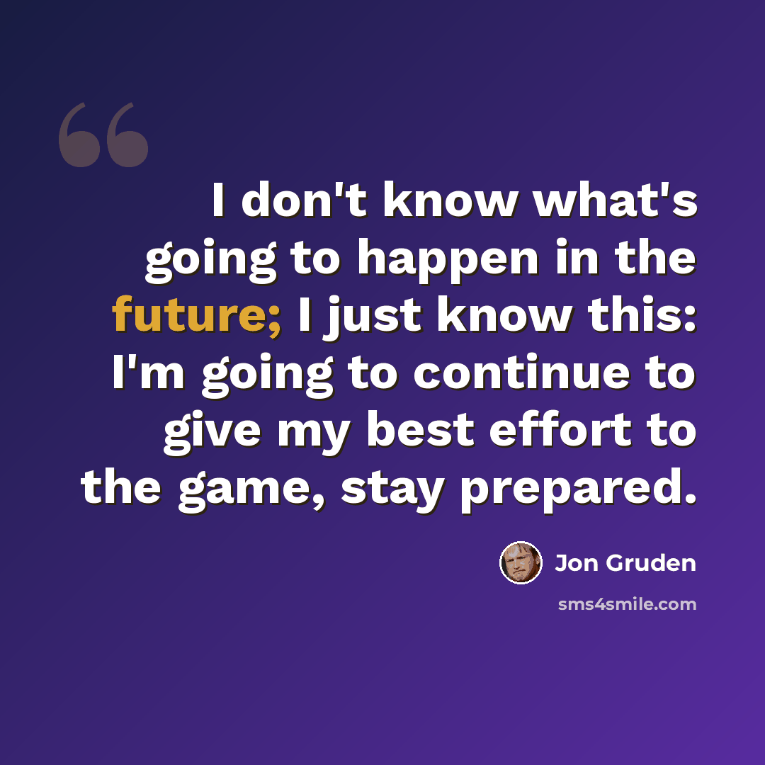 “I don't know what's going to happen in the future; I just know this: I'm going to continue to give my best effort to the game, stay prepared.” quote by Jon Gruden