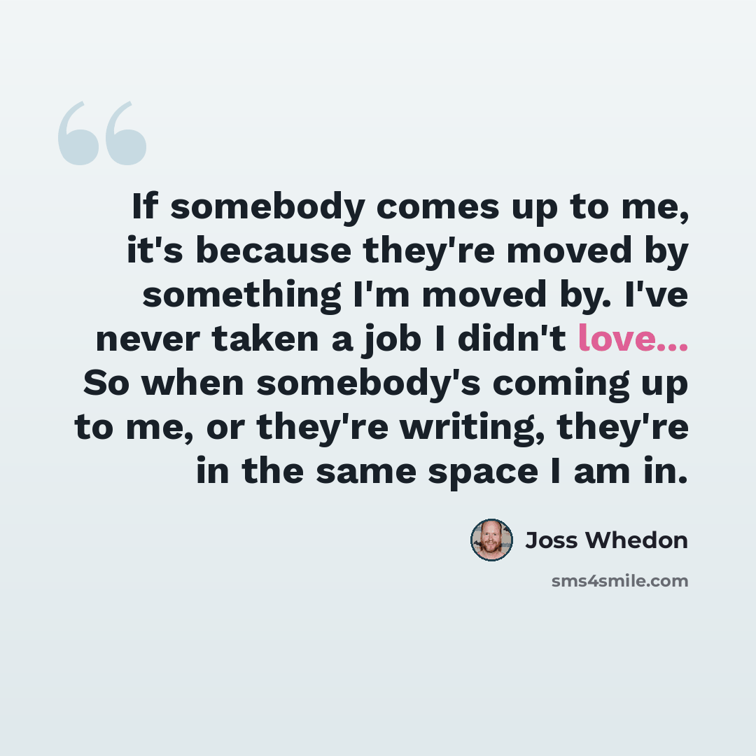 “If somebody comes up to me, it's because they're moved by something I'm moved by. I've never taken a job I didn't love... So when somebody's coming up to me, or they're writing, they're in the same space I am in.” quote by Joss Whedon