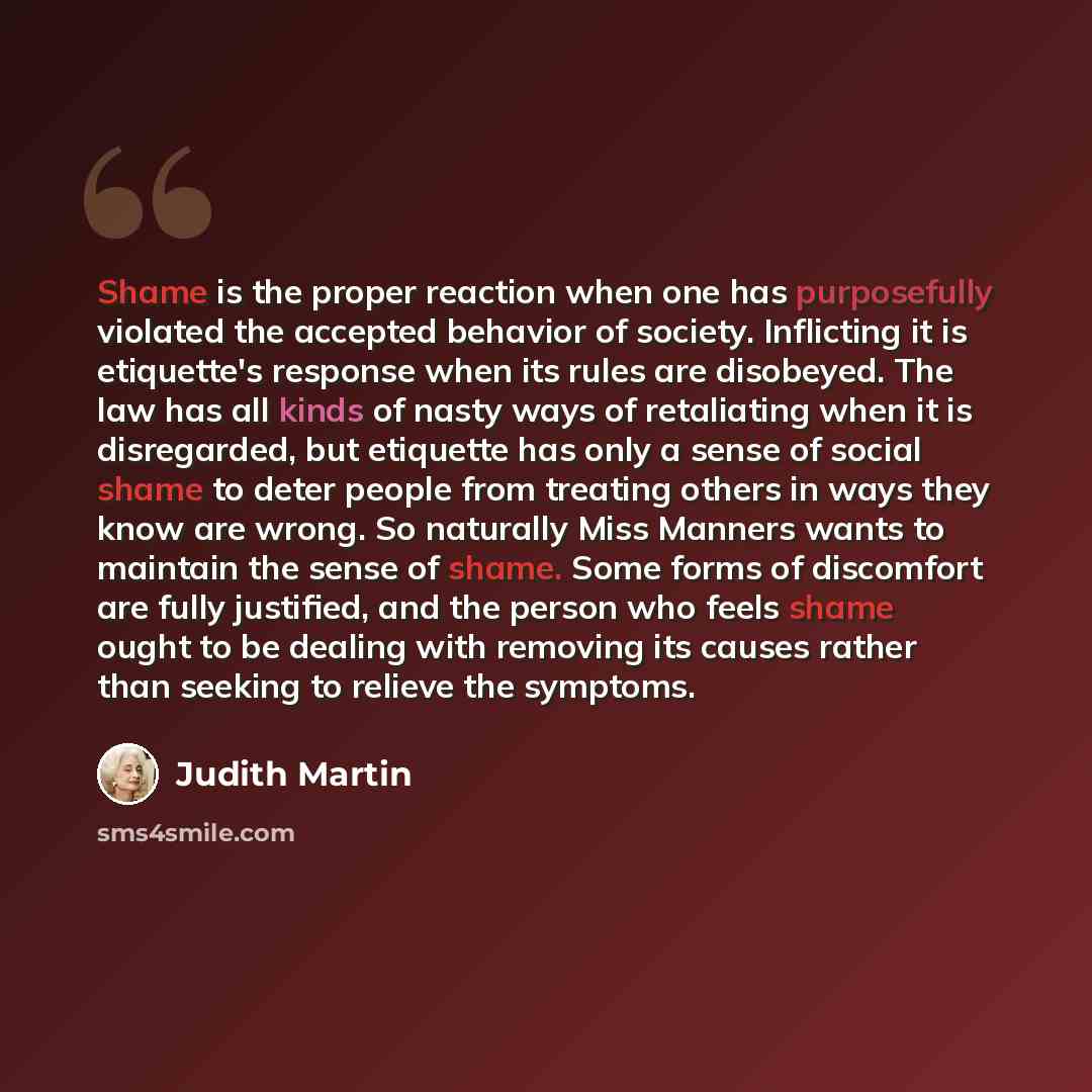 “Shame is the proper reaction when one has purposefully violated the accepted behavior of society. Inflicting it is etiquette's response when its rules are disobeyed. The law has all kinds of nasty ways of retaliating when it is disregarded, but etiquette has only a sense of social shame to deter…” quote by Judith Martin
