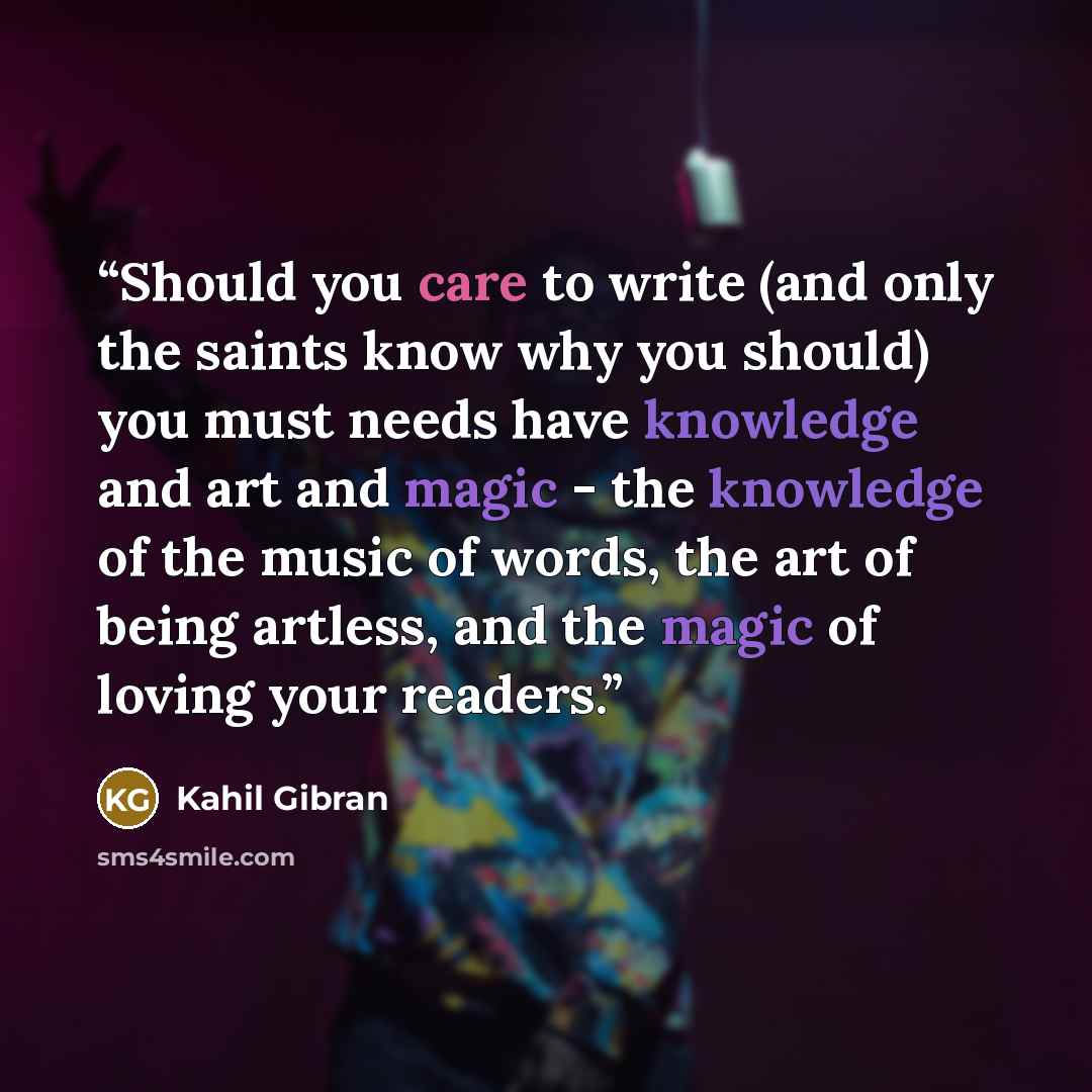 “Should you care to write (and only the saints know why you should) you must needs have knowledge and art and magic - the knowledge of the music of words, the art of being artless, and the magic of loving your readers.” quote by Kahil Gibran