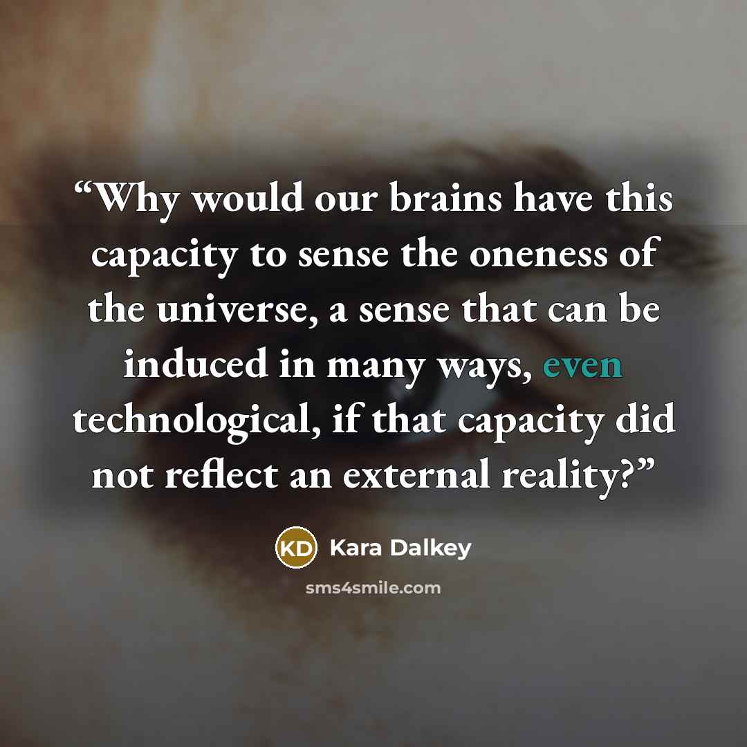 “Why would our brains have this capacity to sense the oneness of the universe, a sense that can be induced in many ways, even technological, if that capacity did not reflect an external reality?” quote by Kara Dalkey