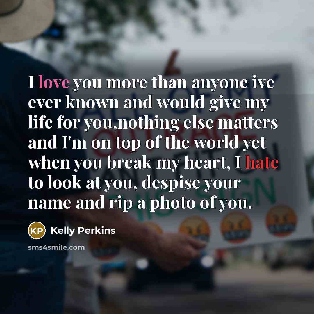 “I love you more than anyone ive ever known and would give my life for you,nothing else matters and I'm on top of the world yet when you break my heart, I hate to look at you, despise your name and rip a photo of you.” quote by Kelly Perkins