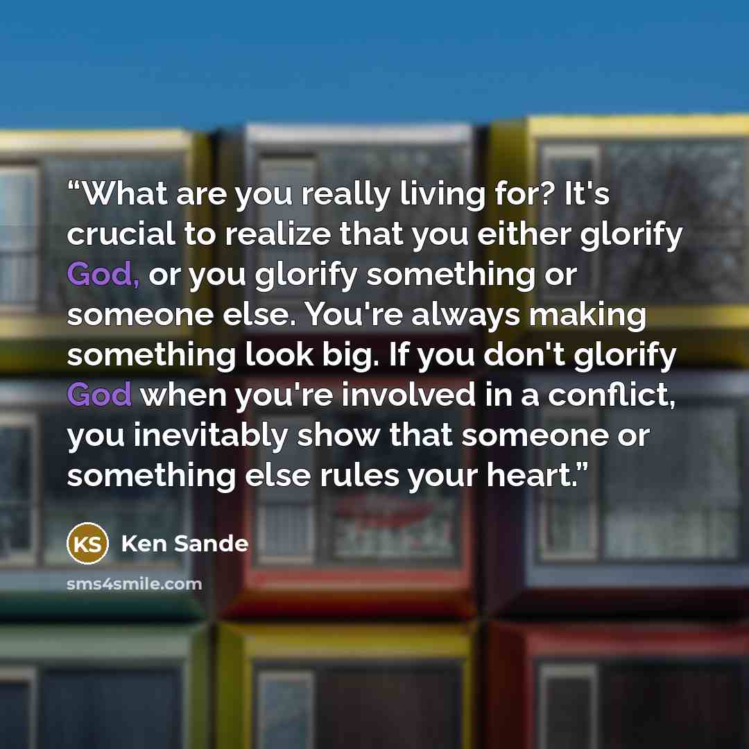 “What are you really living for? It's crucial to realize that you either glorify God, or you glorify something or someone else. You're always making something look big. If you don't glorify God when you're involved in a conflict, you inevitably show that someone or something else rules your heart.” quote by Ken Sande