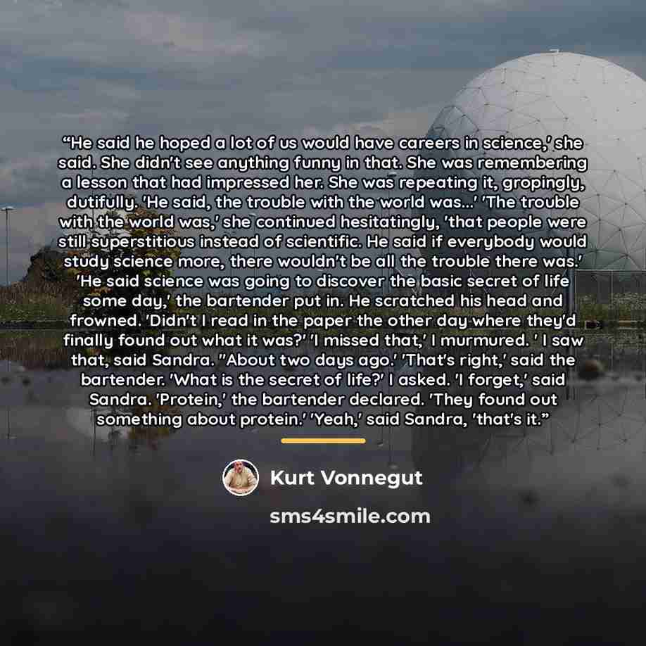 “He said he hoped a lot of us would have careers in science,' she said. She didn't see anything funny in that. She was remembering a lesson that had impressed her. She was repeating it, gropingly, dutifully. 'He said, the trouble with the world was...' 'The trouble with the world was,' she…” quote by Kurt Vonnegut