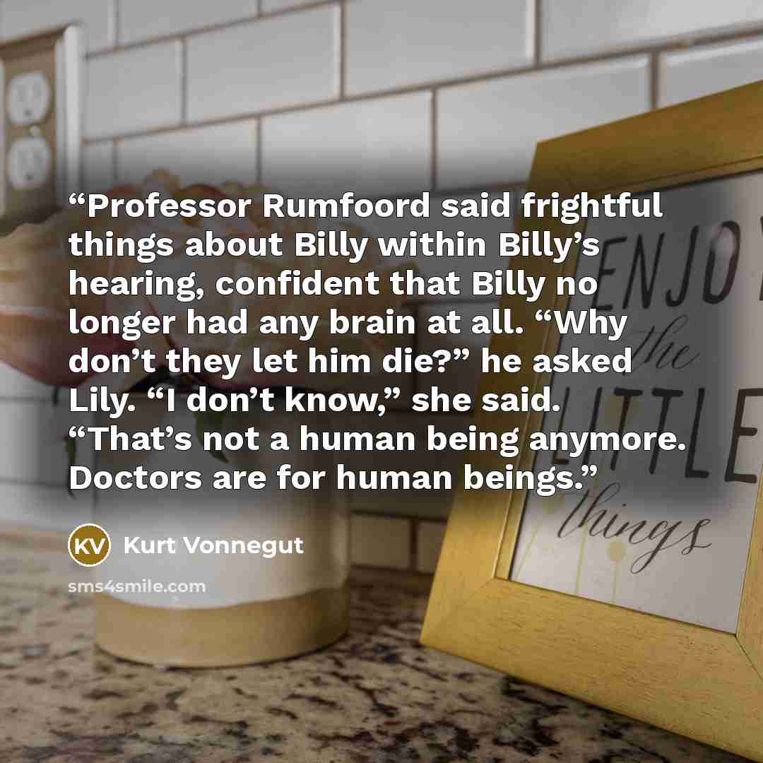 “Professor Rumfoord said frightful things about Billy within Billy’s hearing, confident that Billy no longer had any brain at all. “Why don’t they let him die?” he asked Lily. “I don’t know,” she said. “That’s not a human being anymore. Doctors are for human beings.” quote by Kurt Vonnegut