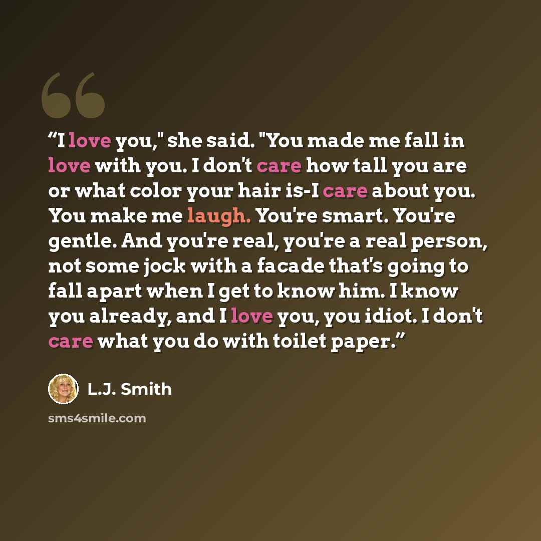 “I love you," she said. "You made me fall in love with you. I don't care how tall you are or what color your hair is-I care about you. You make me laugh. You're smart. You're gentle. And you're real, you're a real person, not some jock with a facade that's going to fall apart when I get to know…” quote by L.J. Smith