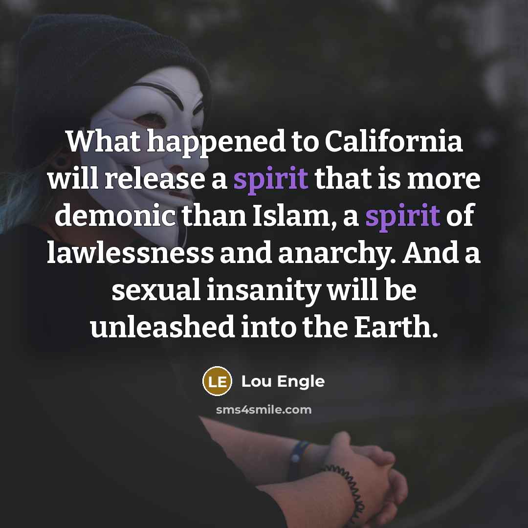 “What happened to California will release a spirit that is more demonic than Islam, a spirit of lawlessness and anarchy. And a sexual insanity will be unleashed into the Earth.” quote by Lou Engle
