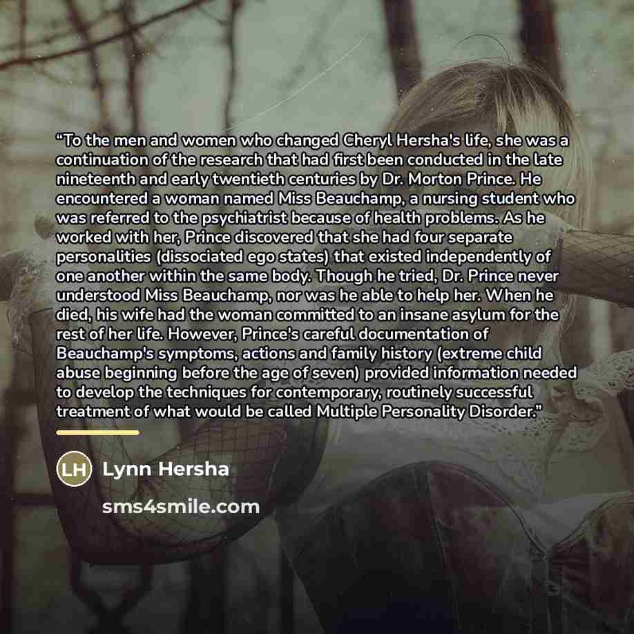 “To the men and women who changed Cheryl Hersha's life, she was a continuation of the research that had first been conducted in the late nineteenth and early twentieth centuries by Dr. Morton Prince. He encountered a woman named Miss Beauchamp, a nursing student who was referred to the psychiatrist…” quote by Lynn Hersha