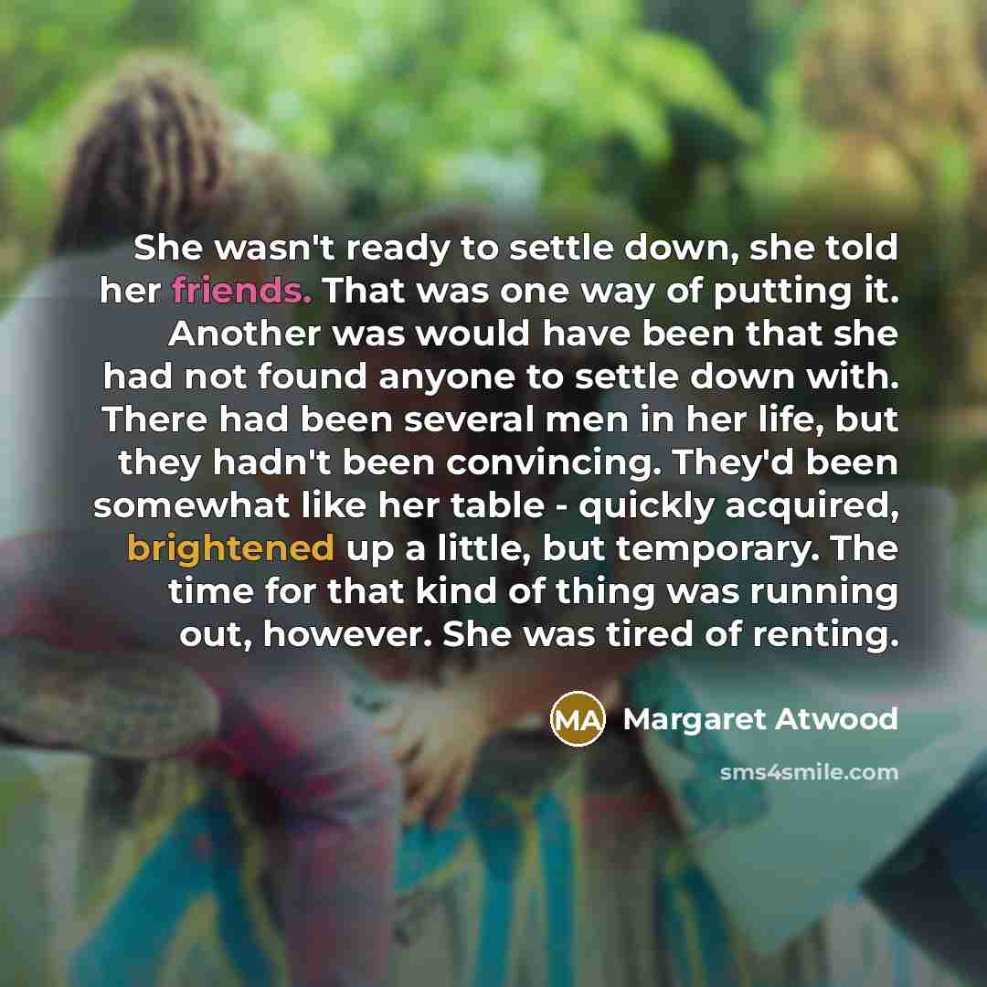 “She wasn't ready to settle down, she told her friends. That was one way of putting it. Another was would have been that she had not found anyone to settle down with. There had been several men in her life, but they hadn't been convincing. They'd been somewhat like her table - quickly acquired…” quote by Margaret Atwood
