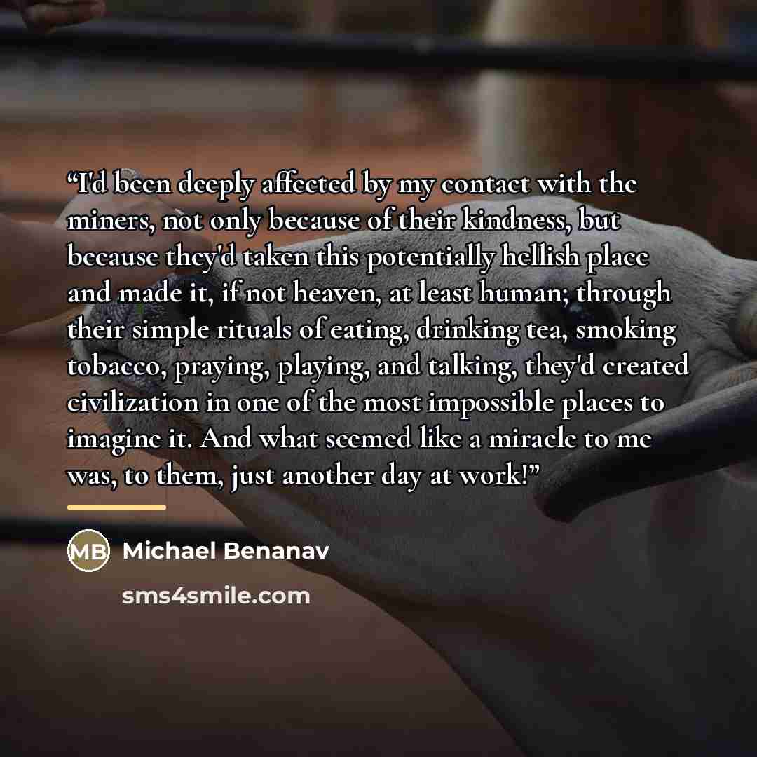 “I'd been deeply affected by my contact with the miners, not only because of their kindness, but because they'd taken this potentially hellish place and made it, if not heaven, at least human; through their simple rituals of eating, drinking tea, smoking tobacco, praying, playing, and talking…” quote by Michael Benanav
