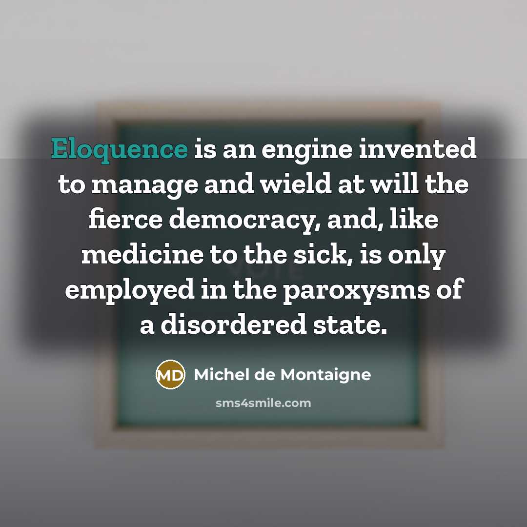“Eloquence is an engine invented to manage and wield at will the fierce democracy, and, like medicine to the sick, is only employed in the paroxysms of a disordered state.” quote by Michel de Montaigne