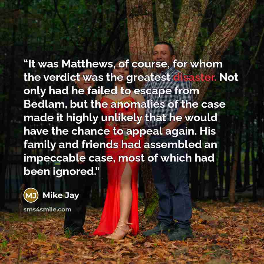“It was Matthews, of course, for whom the verdict was the greatest disaster. Not only had he failed to escape from Bedlam, but the anomalies of the case made it highly unlikely that he would have the chance to appeal again. His family and friends had assembled an impeccable case, most of which had…” quote by Mike Jay