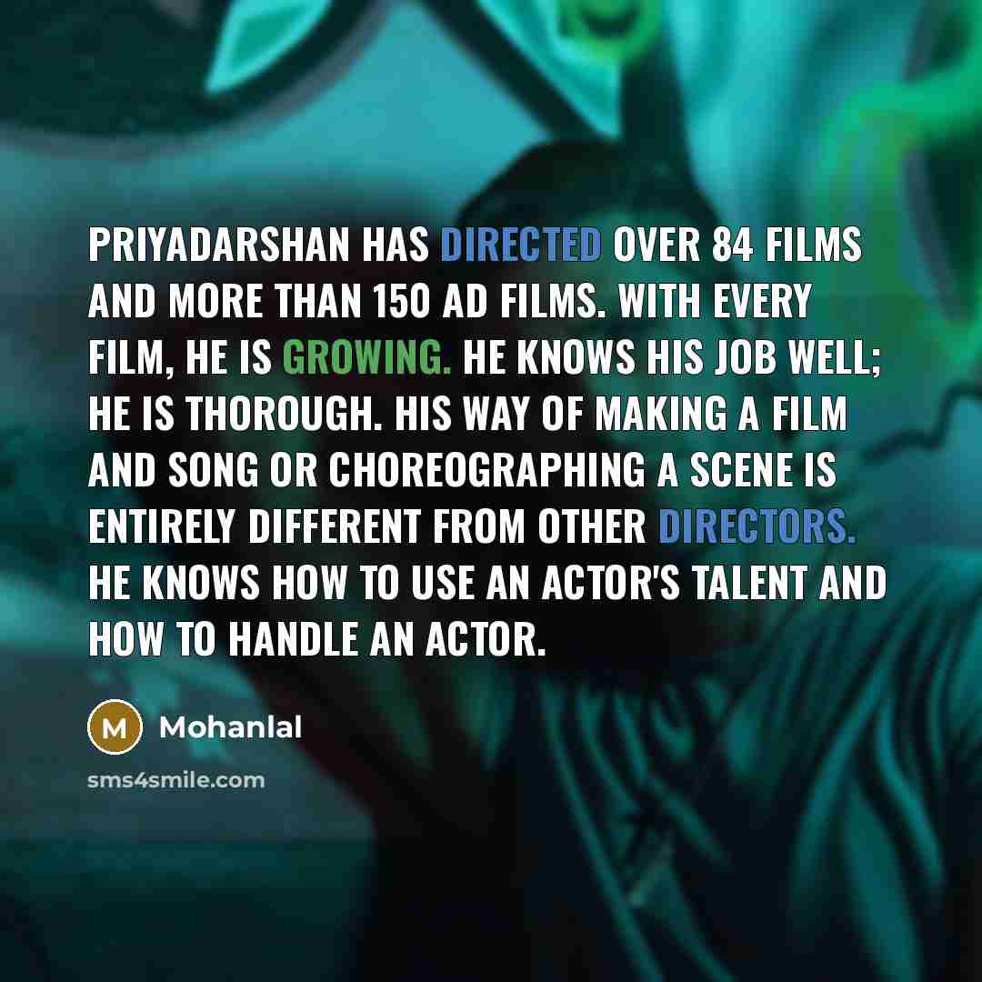 “Priyadarshan has directed over 84 films and more than 150 ad films. With every film, he is growing. He knows his job well; he is thorough. His way of making a film and song or choreographing a scene is entirely different from other directors. He knows how to use an actor's talent and how to handle…” quote by Mohanlal