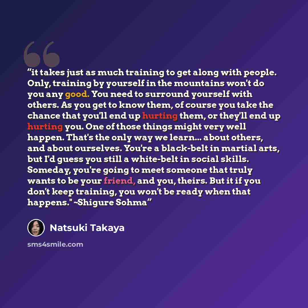 “it takes just as much training to get along with people. Only, training by yourself in the mountains won't do you any good. You need to surround yourself with others. As you get to know them, of course you take the chance that you'll end up hurting them, or they'll end up hurting you. One of those…” quote by Natsuki Takaya