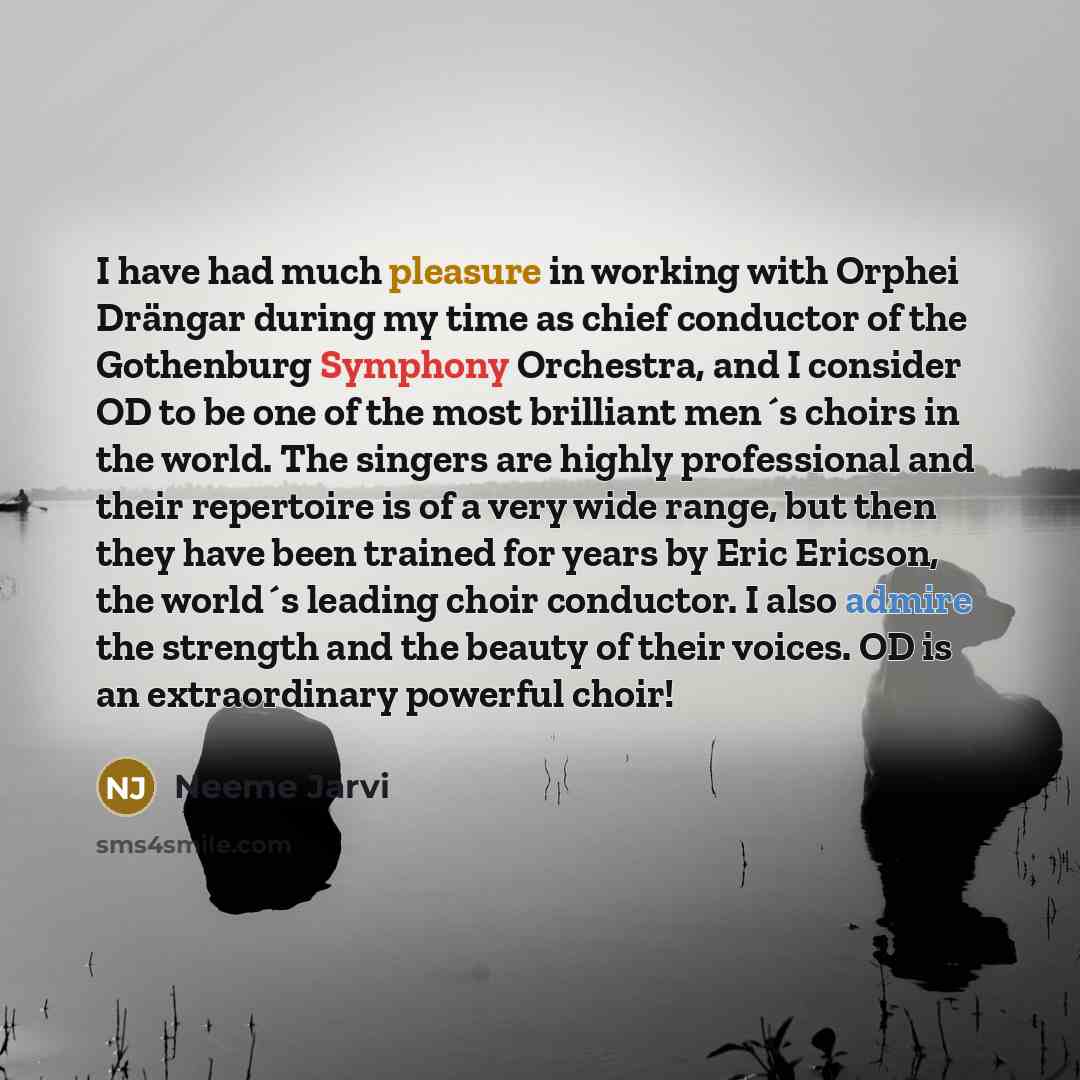“I have had much pleasure in working with Orphei Drängar during my time as chief conductor of the Gothenburg Symphony Orchestra, and I consider OD to be one of the most brilliant men´s choirs in the world. The singers are highly professional and their repertoire is of a very wide range, but then…” quote by Neeme Jarvi
