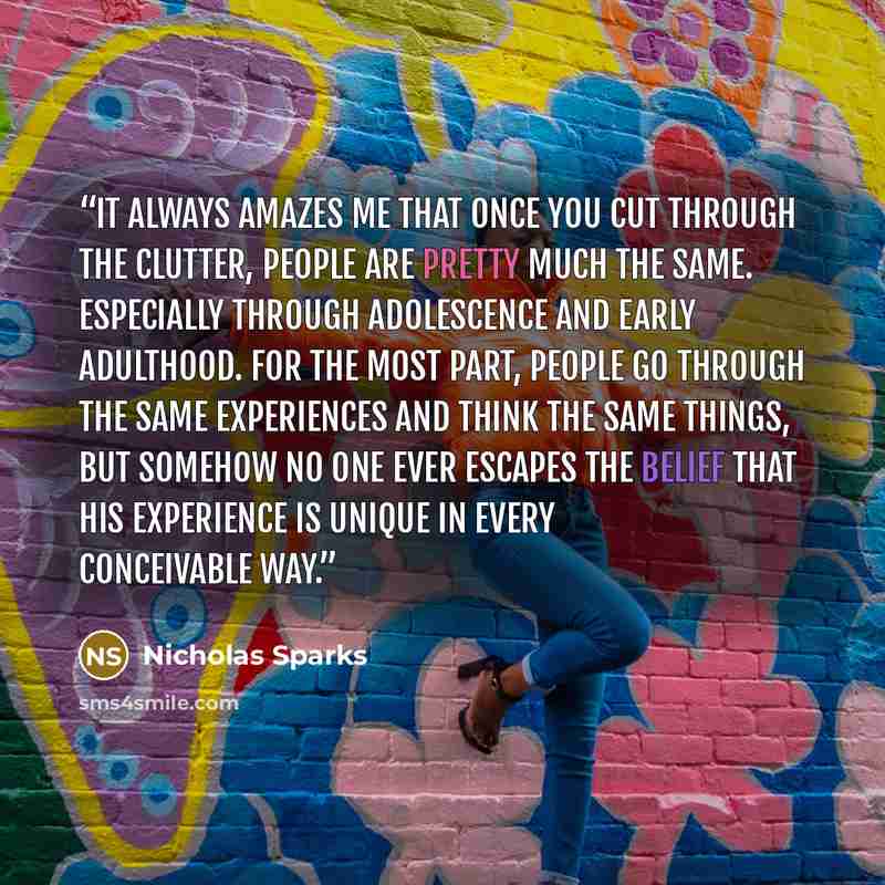 “It always amazes me that once you cut through the clutter, people are pretty much the same. Especially through adolescence and early adulthood. For the most part, people go through the same experiences and think the same things, but somehow no one ever escapes the belief that his experience is…” quote by Nicholas Sparks