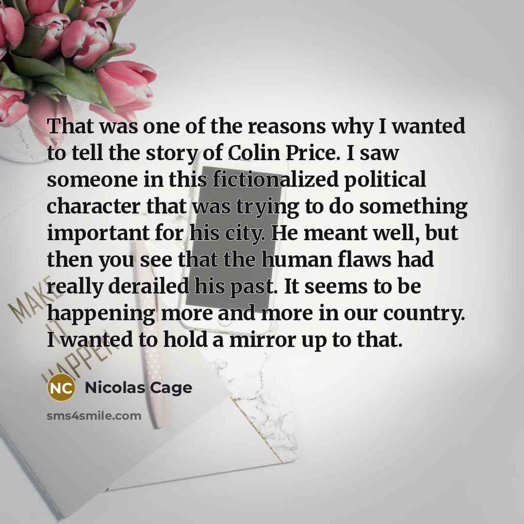 “That was one of the reasons why I wanted to tell the story of Colin Price. I saw someone in this fictionalized political character that was trying to do something important for his city. He meant well, but then you see that the human flaws had really derailed his past. It seems to be happening…” quote by Nicolas Cage