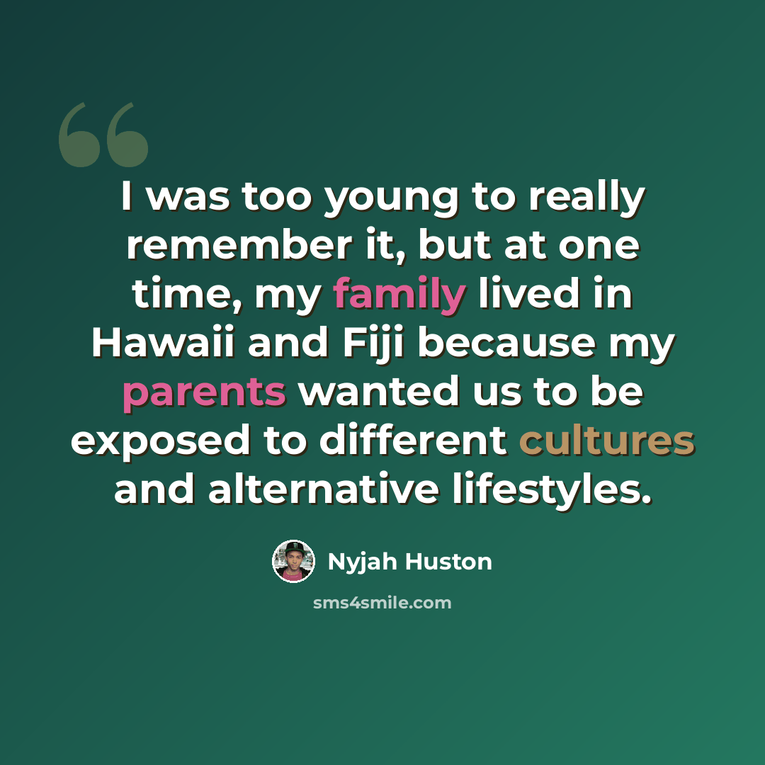 “I was too young to really remember it, but at one time, my family lived in Hawaii and Fiji because my parents wanted us to be exposed to different cultures and alternative lifestyles.” quote by Nyjah Huston